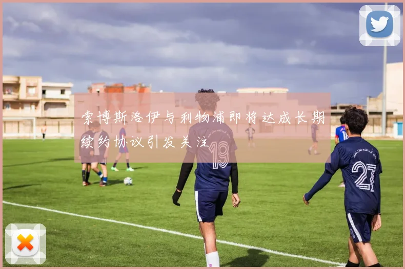 索博斯洛伊与利物浦即将达成长期续约协议引发关注