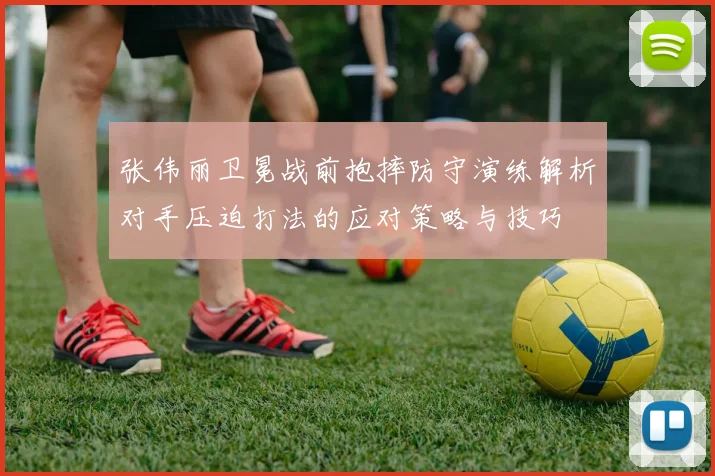 张伟丽卫冕战前抱摔防守演练解析对手压迫打法的应对策略与技巧