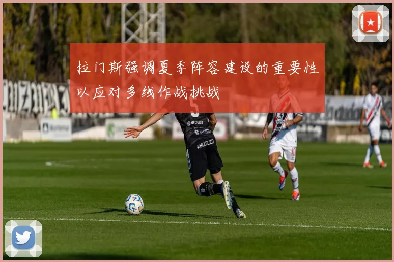 拉门斯强调夏季阵容建设的重要性以应对多线作战挑战