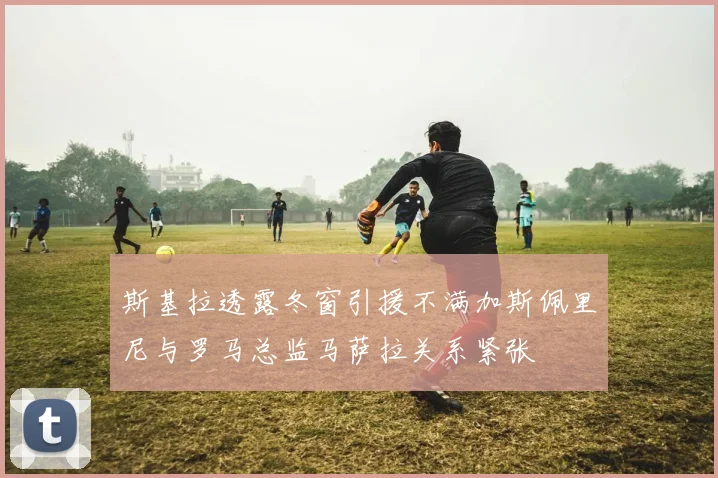 斯基拉透露冬窗引援不满加斯佩里尼与罗马总监马萨拉关系紧张