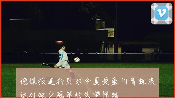 德媒报道科贝尔今夏受豪门青睐表达对缺少冠军的失望情绪