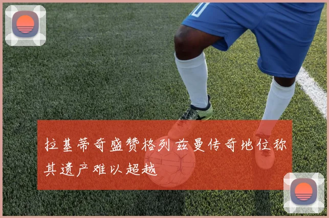 拉基蒂奇盛赞格列兹曼传奇地位称其遗产难以超越