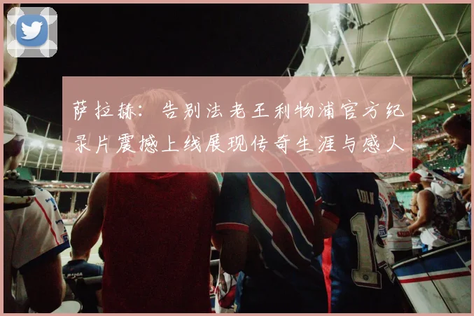 萨拉赫：告别法老王利物浦官方纪录片震撼上线展现传奇生涯与感人时刻