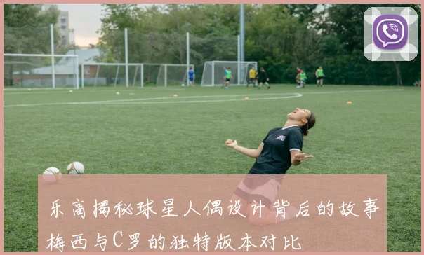 乐高揭秘球星人偶设计背后的故事梅西与C罗的独特版本对比
