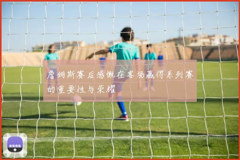 詹姆斯赛后感慨在客场赢得系列赛的重要性与荣耀