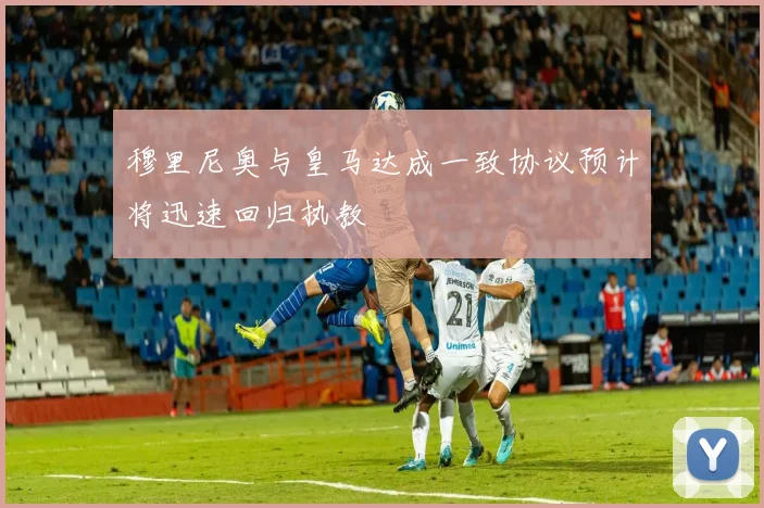 穆里尼奥与皇马达成一致协议预计将迅速回归执教
