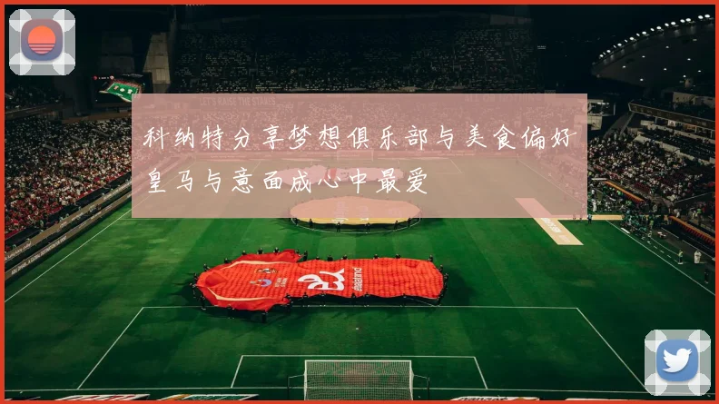 科纳特分享梦想俱乐部与美食偏好皇马与意面成心中最爱