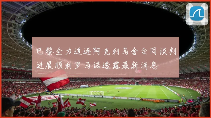 巴黎全力追逐阿克利乌舍合同谈判进展顺利罗马诺透露最新消息