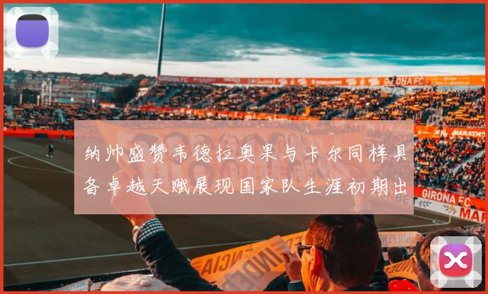 纳帅盛赞韦德拉奥果与卡尔同样具备卓越天赋展现国家队生涯初期出色表现