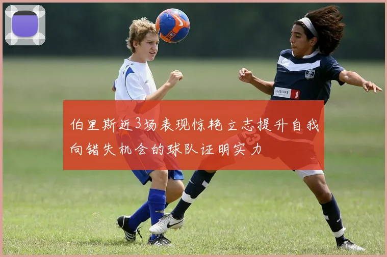 伯里斯近3场表现惊艳立志提升自我向错失机会的球队证明实力