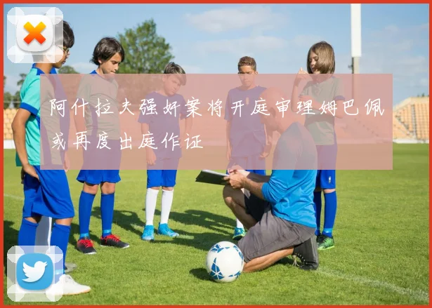 阿什拉夫强奸案将开庭审理姆巴佩或再度出庭作证