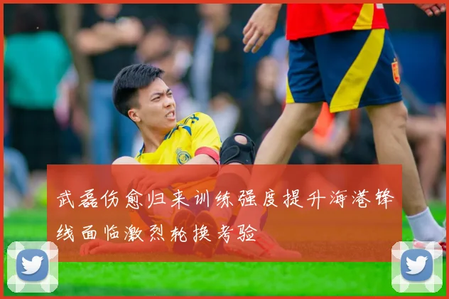 武磊伤愈归来训练强度提升海港锋线面临激烈轮换考验