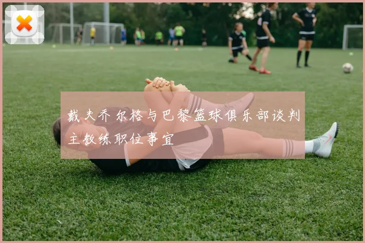 戴夫乔尔格与巴黎篮球俱乐部谈判主教练职位事宜