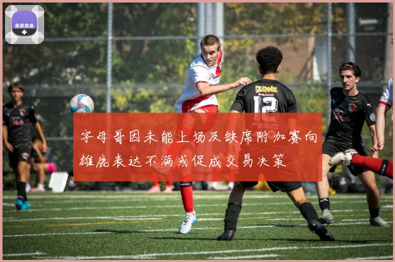 字母哥因未能上场及缺席附加赛向雄鹿表达不满或促成交易决策