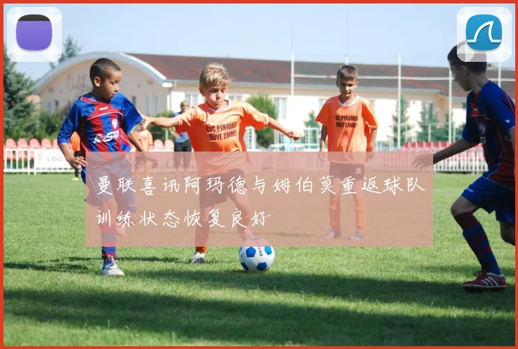 曼联喜讯阿玛德与姆伯莫重返球队训练状态恢复良好