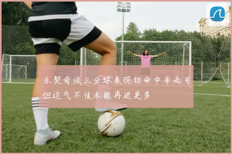 东契奇谈三分球表现称命中率尚可但运气不佳未能再进更多