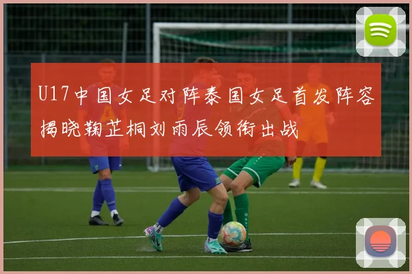 U17中国女足对阵泰国女足首发阵容揭晓鞠芷桐刘雨辰领衔出战