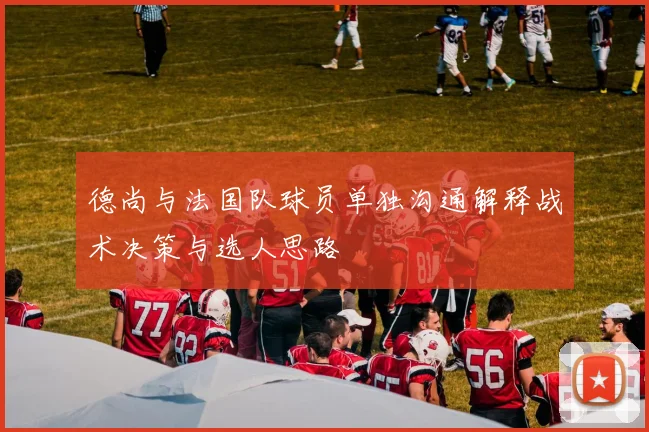 德尚与法国队球员单独沟通解释战术决策与选人思路