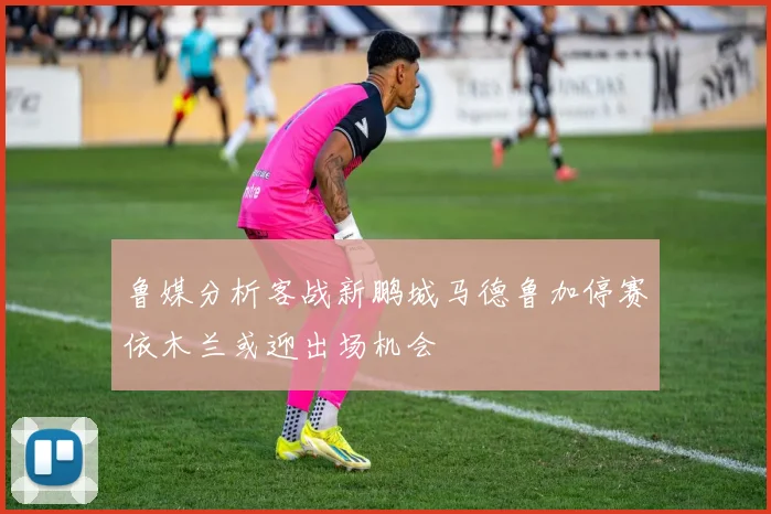 鲁媒分析客战新鹏城马德鲁加停赛依木兰或迎出场机会