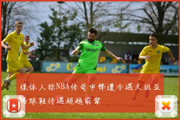 媒体人称NBA传奇中锋遭冷遇文班亚马球鞋待遇超越前辈