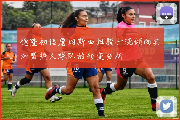 德隆初信詹姆斯回归骑士现倾向其加盟热火球队的转变分析