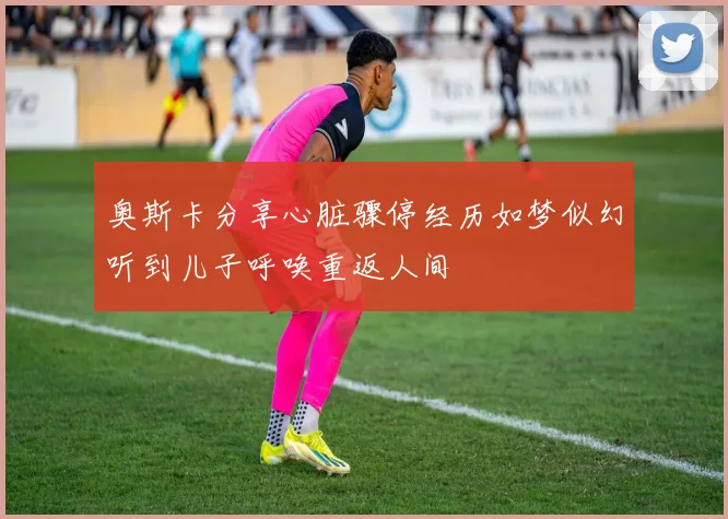 奥斯卡分享心脏骤停经历如梦似幻听到儿子呼唤重返人间