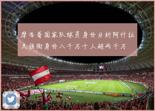 摩洛哥国家队球员身价分析阿什拉夫领衔身价八千万十人超两千万