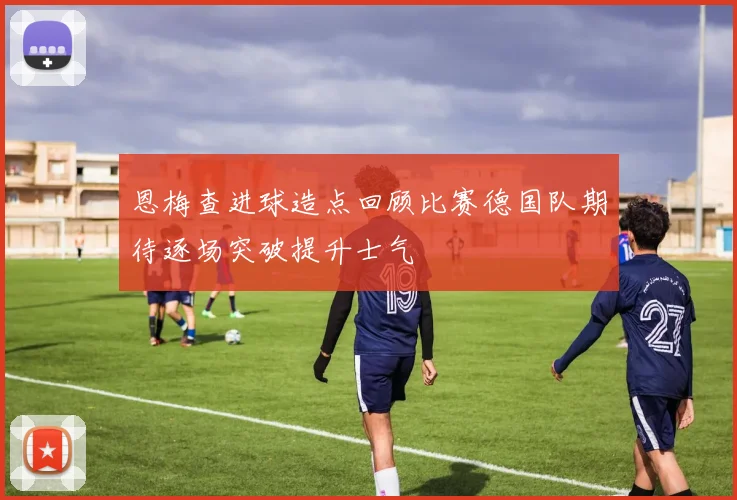 恩梅查进球造点回顾比赛德国队期待逐场突破提升士气