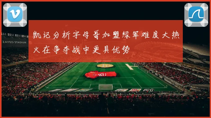 凯记分析字母哥加盟绿军难度大热火在争夺战中更具优势