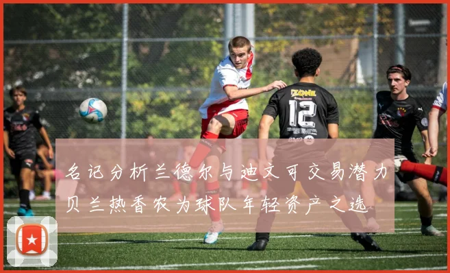 名记分析兰德尔与迪文可交易潜力贝兰热香农为球队年轻资产之选