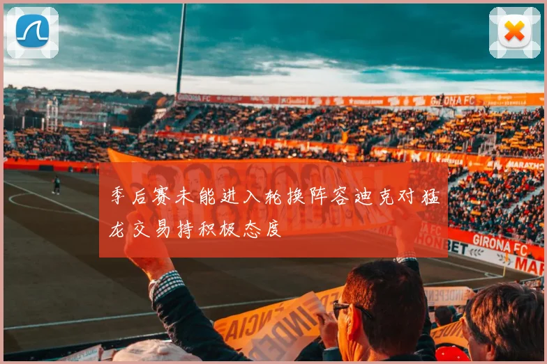 季后赛未能进入轮换阵容迪克对猛龙交易持积极态度