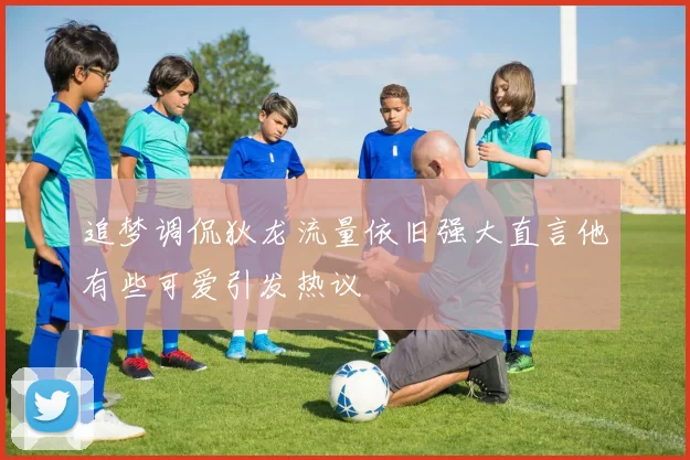 追梦调侃狄龙流量依旧强大直言他有些可爱引发热议